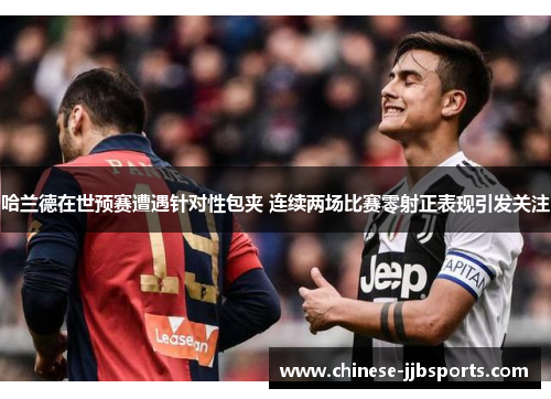 哈兰德在世预赛遭遇针对性包夹 连续两场比赛零射正表现引发关注